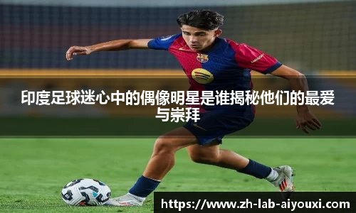 印度足球迷心中的偶像明星是谁揭秘他们的最爱与崇拜